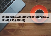 腾讯在天津成立区块链公司[腾讯在天津成立区块链公司是真的吗]